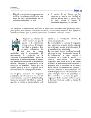 Plan Maestro
Capacitación Año 2

•

El resolver problemas sin un contexto, es
artificial y resulta poco significativo para
quien los hace, las operaciones que se
realizan le dan sentido a la tarea.

•

El cambio de rol docente en los
proyectos se aprecia con claridad, el
profesor, alienta, apoya el trabajo fuera
del aula, orienta la busque de
información y promueve la discusión.

Por otra parte, la formulación y desarrollo de proyectos de aula implica un aprendizaje activoparticipativo, pues responde a cuestiones de interés y curiosidad del alumnado. Esto importa la
consulta de distintos tipos de fuentes, primarios y o secundarias, orales y o escritas.

Requiere un esfuerzo de
orden superior, ya que el
acceso a la información
reviste acciones de registro
individual y colectivo. Los
proyectos pedagógicos de
aula
son
una
buena
posibilidad para la construcción del
conocimiento, la ejercitación de la
asignación de responsabilidades y tareas, la
constitución de incipientes grupos de trabajo
que permitan la construcción de pensamiento
creativo, divergente y competencias en la
resolución de problemas, respeto por los
tiempos ajenos y a la vez exigencias de la
tarea bien hecha en los tiempos estipulados.
En el plano individual los proyectos
pedagógicos de aula convocan una serie de
comportamiento y desarrollo de habilidades,
tales como expresión individual de ideas, el
respeto a la opinión y trabajo del otro y el

aporte a la contribución colectiva de
soluciones y repuestas.
La complejidad y la variedad de respuestas
para una misma pregunta implica disponer
de medios para acceder a la información de
primera fuente y o actualizada.
En este nuevo tiempo, en el cual pretende
adentrarse el país y denominado “tiempo de
la información” se posee ventaja o
desventaja en el modo de acceder y o
construir
conocimiento,
los
medios
disponibles para arribar a ella, y por último
la manera de aplicar la información creada o
requerida hará la diferencia en el avance
hacia estadios de desarrollo más íntegros y
masivos; entonces el posicionarmiento del
método de proyectos de aula en conjunto con
otras estrategias activas de aprendizaje se
hace sustantivo a la hora de poner a
disposición de los escolares chilenos nuevas
y distintas formas de acceder y manejar la
información.

_________________________________________________________________________________________________________________
Diseño y desarrollo de proyectos

 