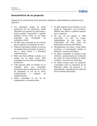 Plan Maestro
Capacitación Año 2

Características de los proyectos
Algunas de las características de los proyectos propuestos y desarrollados por alumnos son las
siguientes:
•

•
•

•

•

•

Las propuestas surgen de temas
propuestos por los profesores, donde
libremente los alumnos los seleccionan e
incluso pueden “negociarlos” o pueden
proponer nuevos temas en las líneas
requeridas
que
contemplan
los
contenidos a tratar.
Se debe estar consciente de los recursos
que se requieren y de disponer de estos.
Puede ser individual o grupal. En caso de
ser grupal el proyecto puede involucrar a
uno o varios cursos o a diferentes
establecimientos.
Debe estar bien definida, acotada en el
tiempo (en un lapso corto), debe
contemplar la concreción de algún(unos)
producto(s).
Todo proyecto debe ser factible de ser
evaluado
junto
con
contemplar
mecanismos para su difusión con el resto
de integrantes ya sea de su curso,
establecimiento
o
conjunto
de
establecimientos.
Deben contemplar el uso de los
computadores y comunicaciones.

•

•

•
•

•

Se debe disponer de un formato, el cual
puede ser “negociado” con el profesor,
dándole más énfasis a aquellos aspectos
que se requieran.
En caso de ser grupal, se debe
seleccionar
un
jefe
de
grupo,
independiente de que todos son
responsables del éxito, junto con
determinarse las tareas individuales.
Deseablemente los temas a tratar deben
involucrar el conocimiento tratado en
diferentes sectores curriculares.
Se deben contemplar la entrega de pre
informes y generar pautas de evaluación
las cuales en forma periódica se deben
verificar y conversar con el profesor.
Se deben evaluar tanto los productos
concretados como la concresión de las
diferentes etapas del proyecto y la
participación y aprendizajes de cada uno
de los miembros del equipo.

_________________________________________________________________________________________________________________
Diseño y desarrollo de proyectos

 