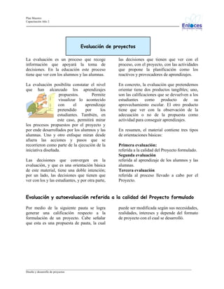 Plan Maestro
Capacitación Año 2

Evaluación de proyectos
La evaluación es un proceso que recoge
información que apoyará la toma de
decisiones. En la educación este proceso
tiene que ver con los alumnos y las alumnas.

las decisiones que tienen que ver con el
proceso, con el proyecto, con las actividades
que propone la planificación como los
reactivos y provocadores de aprendizajes.

La evaluación posibilita constatar el nivel
que han alcanzado los aprendizajes
propuestos.
Permite
visualizar lo acontecido
con
el
aprendizaje
pretendido
por
los
estudiantes. También, en
este caso, permitirá mirar
los procesos propuestos por el proyecto y
por ende desarrollados por los alumnos y las
alumnas. Uno y otro enfoque miran desde
afuera las acciones y pasos que se
recorrieron como parte de la ejecución de la
iniciativa diseñada.

En concreto, la evaluación que pretendemos
orientar tiene dos productos tangibles; uno,
son las calificaciones que se devuelven a los
estudiantes
como
producto
de
su
aprovechamiento escolar. El otro producto
tiene que ver con la observación de la
adecuación o no de la propuesta como
actividad para conseguir aprendizajes.

Las decisiones que convergen en la
evaluación, y que es una orientación básica
de este material, tiene una doble intención;
por un lado, las decisiones que tienen que
ver con los y las estudiantes, y por otra parte,

En resumen, el material contiene tres tipos
de orientaciones básicas:
Primera evaluación:
referida a la calidad del Proyecto formulado.
Segunda evaluación
referida al aprendizaje de los alumnos y las
alumnas.
Tercera evaluación
referida al proceso llevado a cabo por el
Proyecto.

Evaluación y autoevaluación referida a la calidad del Proyecto formulado
Por medio de la siguiente pauta se logra
generar una calificación respecto a la
formulación de un proyecto. Cabe señalar
que esta es una propuesta de pauta, la cual

puede ser modificada según sus necesidades,
realidades, intereses y depende del formato
de proyecto con el cual se desarrolló.

_________________________________________________________________________________________________________________
Diseño y desarrollo de proyectos

 