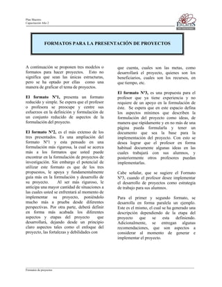 Plan Maestro
Capacitación Año 2

FORMATOS PARA LA PRESENTACIÓN DE PROYECTOS

A continuación se proponen tres modelos o
formatos para hacer proyectos. Esto no
significa que sean las únicas estructuras,
pero se ha optado por ellas como una
manera de graficar el tema de proyectos.
El formato Nº1, presenta un formato
reducido y simple. Se espera que el profesor
o profesora se preocupe y centre sus
esfuerzos en la definición y formulación de
un conjunto reducido de aspectos de la
formulación del proyecto.
El formato Nº2, es el más extenso de los
tres presentados. Es una ampliación del
formato Nº1 y esta pensado en una
formulación más rigurosa, la cual se acerca
más a los formatos que usted puede
encontrar en la formulación de proyectos de
investigación. Sin embargo el potencial de
utilizar este formato es que de los tres
propuestos, le apoya y fundamentalmente
guía más en la formulación y desarrollo de
su proyecto.
Al ser más riguroso, le
anticipa una mayor cantidad de situaciones a
las cuales usted se enfrentará al momento de
implementar su proyecto, poniéndolo
mucho más a prueba desde diferentes
perspectivas. Por otra parte, deberá definir
en forma más acabada los diferentes
aspectos y etapas del proyecto
que
desarrollará, dejando desde un principio
claro aspectos tales como el enfoque del
proyecto, las fortalezas y debilidades con

que cuenta, cuales son las metas, como
desarrollará el proyecto, quienes son los
beneficiarios, cuales son los recursos, en
que tiempo, etc.
El formato Nº3, es una propuesta para el
profesor que ya tiene experiencia y no
requiere de un apoyo en la formulación de
éste. Se espera que en este espacio defina
los aspectos mínimos que describen la
formulación del proyecto como ideas, de
manera que rápidamente y en no más de una
página pueda formularla y tener un
documento que sea la base para la
implementación del proyecto. Con esto se
desea lograr que el profesor en forma
habitual documente algunas ideas en las
cuales trabajará con sus alumnos, y
posteriormente otros profesores puedan
implementarlas.
Cabe señalar, que se sugiere el Formato
Nº3, cuando el profesor desee implementar
el desarrollo de proyectos como estrategia
de trabajo para sus alumnos.
Para el primer y segundo formato, se
desarrolla en forma paralela un ejemplo.
Este es el mismo, el cual se ha generado una
descripción dependiendo de la etapa del
proyecto
que
se
esta
definiendo.
Adicionalmente, se entregan algunas
recomendaciones, que son aspectos a
considerar al momento de generar e
implementar el proyecto.

____________________________________________________________________________________________________________________
Formatos de proyectos

 