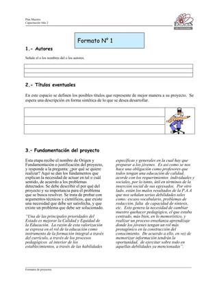 Plan Maestro
Capacitación Año 2

Formato N° 1
1.- Autores
Señale el o los nombres del o los autores.

2.- Títulos eventuales
En este espacio se definen los posibles títulos que represente de mejor manera a su proyecto. Se
espera una descripción en forma sintética de lo que se desea desarrollar.

3.– Fundamentación del proyecto
Esta etapa recibe el nombre de Origen y
Fundamentación o justificación del proyecto,
y responde a la pregunta: ¿por qué se quiere
realizar? Aquí se dan los fundamentos que
explican la necesidad de actuar en tal o cuál
sentido, de acuerdo a los problemas
detectados. Se debe describir el por qué del
proyecto y su importancia para el problema
que se busca resolver. Se trata de probar con
argumentos técnicos y científicos, que existe
una necesidad que debe ser satisfecha, y que
existe un problema que debe ser solucionado.
“Una de las principales prioridades del
Estado es mejorar la Calidad y Equidad de
la Educación. La razón de esta valorización
se expresa en el rol de la educación como
instrumento de la formación integral a través
del currículo, a través de los procesos
pedagógicos al interior de los
establecimientos, a través de las habilidades

específicas y generales en la cual hay que
preparar a los jóvenes. Es así como se nos
hace una obligación como profesores que
todos tengan una educación de calidad,
acorde con los requerimientos individuales y
sociales, por lo tanto, útil en términos de la
inserción social de sus egresados. Por otro
lado, están los malos resultados de la P.A.A
que nos señalan serias debilidades tales
como: escaso vocabulario, problemas de
redacción, falta de capacidad de síntesis,
etc. Esto genera la necesidad de cambiar
nuestro quehacer pedagógico, el que estaba
centrado, más bien, en lo memorístico, y
realizar un proceso enseñanza aprendizaje
donde los jóvenes tengan un rol más
protagónico en la construcción del
conocimiento. De acuerdo a ello, en vez de
memorizar información tendrán la
oportunidad, de ejercitar sobre todo en
aquellas debilidades ya mencionadas”.

____________________________________________________________________________________________________________________
Formatos de proyectos

 