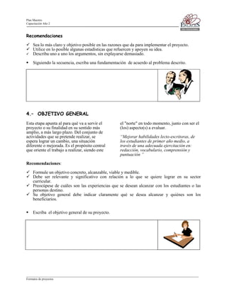 Plan Maestro
Capacitación Año 2

Recomendaciones
Sea lo más claro y objetivo posible en las razones que da para implementar el proyecto.
Utilice en lo posible algunas estadísticas que refuercen y apoyen su idea.
Describa uno a uno los argumentos, sin explayarse demasiado.
Siguiendo la secuencia, escriba una fundamentación de acuerdo al problema descrito.

4.– OBJETIVO GENERAL
Esta etapa apunta al para qué va a servir el
proyecto o su finalidad en su sentido más
amplio, a más largo plazo. Del conjunto de
actividades que se pretende realizar, se
espera lograr un cambio, una situación
diferente o mejorada. Es el propósito central
que oriente el trabajo a realizar, siendo este

el "norte" en todo momento, junto con ser el
(los) aspecto(s) a evaluar.
“Mejorar habilidades lecto-escritoras, de
los estudiantes de primer año medio, a
través de una adecuada ejercitación en:
redacción, vocabulario, comprensión y
puntuación ”

Recomendaciones:
Formule un objetivo concreto, alcanzable, viable y medible.
Debe ser relevante y significativo con relación a lo que se quiere lograr en su sector
curricular.
Preocúpese de cuáles son las experiencias que se desean alcanzar con los estudiantes o las
personas destino.
Su objetivo general debe indicar claramente qué se desea alcanzar y quiénes son los
beneficiarios.
Escriba el objetivo general de su proyecto.

____________________________________________________________________________________________________________________
Formatos de proyectos

 