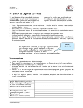 Plan Maestro
Capacitación Año 2

5.– Definir los Objetivos Específicos
Es aquí dónde se debe responder la siguiente
pregunta: ¿qué se debe hacer para alcanzar el
propósito final? Se señalan puntualmente las
acciones que se llevarán a cabo en el

proyecto, los medios que se utilizarán y el
por qué y para qué se realizarán, así como
logros o resultados que se esperan alcanzar.

Leer y discutir distintos textos que se producen y circulan entre los alumnos como revistas,
comics, diarios y otros.
Practicar el uso de sinónimos y antónimos a partir de los textos leídos.
Ejercitar elementos básicos de la gramática oracional y la ortografía correspondientes a estos
textos.
Redactar informes sintetizando los aspectos más relevantes de los textos leídos.
Utilizar la sala de informática para que los alumnos elaboren dichos informes.
Construir una página Web sobre los textos que se producen y circulan entre los alumnos,
poniendo especial atención en los aspectos antes señalados (gramática oracional, capacidad
de síntesis y otros.)

Un objetivo bien formulado, es aquel que logra transmitir lo
que realmente intenta realizar o alcanzar el proyecto.
Si se cumplen a cabalidad los objetivos específicos
se supone que se han alcanzado las metas
señaladas por éstos, y se habrá resuelto el problema formulado.

¡Esto es
importante ¡

Recomendaciones
Deben ser congruentes con el objetivo general.
Debe incluir los computadores y las comunicaciones en alguno de sus objetivos específicos.
Se deben precisar los cambios que se persiguen.
Se deben describir con mayor exactitud, los cambios que se desean lograr y la finalidad del
proyecto.
En caso de no incluir el logro de objetivos transversales en su propuesta, puede agregarlos de
manera que esta se enriquezca.
A partir del objetivo general, conteste a las siguientes preguntas para tratar de definir los
objetivos específicos:
¿Qué se desea lograr con el proyecto?
¿Qué se espera lograr con las personas a
las cuales esta destinado el proyecto
(alumnos, padres, apoderados, etc.)
¿Desea lograr cambios en la
metodología de trabajo? ¿Cuales?
¿De qué manera?
¿En qué sector curricular, cursos?

____________________________________________________________________________________________________________________
Formatos de proyectos

 