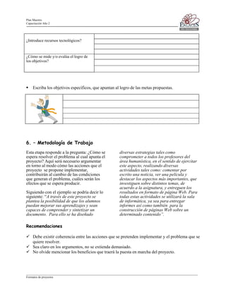 Plan Maestro
Capacitación Año 2

¿Introduce recursos tecnológicos?

¿Cómo se mide y/o evalúa el logro de
los objetivos?

Escriba los objetivos específicos, que apuntan al logro de las metas propuestas.

6. – Metodología de Trabajo
Esta etapa responde a la pregunta: ¿Cómo se
espera resolver el problema al cual apunta el
proyecto? Aquí será necesario argumentar
en torno al modo cómo las acciones que el
proyecto se propone implementar,
contribuirán al cambio de las condiciones
que generan el problema, cuáles serán los
efectos que se espera producir.
Siguiendo con el ejemplo se podría decir lo
siguiente: “A través de este proyecto se
plantea la posibilidad de que los alumnos
puedan mejorar sus aprendizajes y sean
capaces de comprender y sintetizar un
documento. Para ello se ha diseñado

diversas estrategias tales como
comprometer a todos los profesores del
área humanística, en el sentido de ejercitar
este aspecto, realizando diversas
actividades tales como: comentar por
escrito una noticia, ver una película y
destacar los aspectos más importantes, que
investiguen sobre distintos temas, de
acuerdo a la asignatura, y entreguen los
resultados en formato de página Web. Para
todas estas actividades se utilizará la sala
de informática, ya sea para entregar
informes así como también para la
construcción de páginas Web sobre un
determinado contenido”.

Recomendaciones
Debe existir coherencia entre las acciones que se pretenden implementar y el problema que se
quiere resolver.
Sea claro en los argumentos, no se extienda demasiado.
No olvide mencionar los beneficios que traerá la puesta en marcha del proyecto.

____________________________________________________________________________________________________________________
Formatos de proyectos

 
