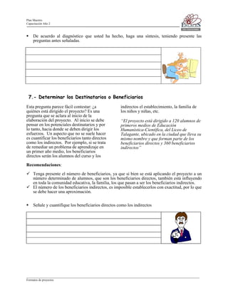 Plan Maestro
Capacitación Año 2

De acuerdo al diagnóstico que usted ha hecho, haga una síntesis, teniendo presente las
preguntas antes señaladas.

7.- Determinar los Destinatarios o Beneficiarios
Esta pregunta parece fácil contestar: ¿a
quiénes está dirigido el proyecto? Es una
pregunta que se aclara al inicio de la
elaboración del proyecto. Al inicio se debe
pensar en los potenciales destinatarios y por
lo tanto, hacia donde se deben dirigir los
esfuerzos. Un aspecto que no se suele hacer
es cuantificar los beneficiarios tanto directos
como los indirectos. Por ejemplo, si se trata
de remediar un problema de aprendizaje en
un primer año medio, los beneficiarios
directos serán los alumnos del curso y los

indirectos el establecimiento, la familia de
los niños y niñas, etc.
“El proyecto está dirigido a 120 alumnos de
primeros medios de Educación
Humanística-Científica, del Liceo de
Talagante, ubicado en la ciudad que lleva su
mismo nombre y que forman parte de los
beneficiarios directos y 360 beneficiarios
indirectos”

Recomendaciones:
Tenga presente el número de beneficiarios, ya que si bien se está aplicando el proyecto a un
número determinado de alumnos, que son los beneficiarios directos, también está influyendo
en toda la comunidad educativa, la familia, los que pasan a ser los beneficiarios indirectos.
El número de los beneficiarios indirectos, es imposible establecerlos con exactitud, por lo que
se debe hacer una aproximación.
Señale y cuantifique los beneficiarios directos como los indirectos

____________________________________________________________________________________________________________________
Formatos de proyectos

 