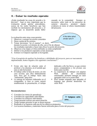 Plan Maestro
Capacitación Año 2

8.- Evaluar los resultados esperados
¿Están resultando las cosas de acuerdo a lo
previsto? Aquí es muy importante que la
evaluación pueda aportar antecedentes,
acerca de los reales beneficios que han
recibido los destinatarios del proyecto y el
impacto que su desarrollo pueda haber

causado en la comunidad. Siempre es
necesario, sobre todo en los proyectos de
carácter
educativo,
producir
alguna
evidencia en torno al efecto transformador
del proyecto.

¡¡¡ No debe usted

La evaluación entre otras cosas permite:
olvidar esto !!!
1. Observar y corregir los errores cometidos
2. Darse cuenta de los aciertos.
3. Tomar decisiones “en el camino”, es decir,
durante la acción o al término de ella, con el fin de obtener
los resultados esperados y hacer más eficaz la acción del proyecto.
4. Observar si las etapas y/o hitos definidos se están cumpliendo.
5. Definir si los productos esperados se han alcanzado.
6. Estimar si el impacto esperado se ha logrado.

“Con el propósito de analizar las fortalezas y debilidades del proyecto, para ser nuevamente
implementado, hemos llegado a las siguientes conclusiones”:
Existe otro tipo de relación entre el
profesor y los alumnos, en el sentido que
esta es más horizontal.
El trabajo sobre la base de textos, en este
caso revistas, que ellos habitualmente
leen, hizo que el trabajo fuera más
“entretenido” para ellos.
La entrega de informes elaborados en el
computador, si bien es cierto mejoró
notablemente la presentación, el tiempo

dedicado a ello fue breve, ya que existen
pocos computadores y los jóvenes son
lentos para escribir.
La experiencia de trabajar con páginas
Web,
además
de
encontrarlas
entretenidas, permitió entregar un valor
agregado como es la creatividad.
Poco tiempo asignado para aprender el
lenguaje que permite desarrollar los
sitios Web.

Recomendaciones
Considere los ritmos de aprendizaje
Considera las capacidades individuales
Y tampoco esto
Considere los esfuerzos individuales
otro...
Tenga presente realizar una autoevaluación
Tenga siempre presente lo que se desea mejorar
Responda si se lograron cada uno de los objetivos propuestos
Los recursos humanos y materiales fueron suficiente para el éxito del proyecto.

____________________________________________________________________________________________________________________
Formatos de proyectos

 