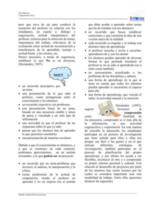 Plan Maestro
Capacitación Año 2

pero que sirve de eje para conducir la
actuación del profesor en relación con los
estudiantes, en cuanto a: diálogo y
negociación, actitud interpretativa del
profesor, criterios para la selección de temas,
importancia del trabajo, relevancia de la
evaluación como actitud de reconstrucción y
transferencia de lo aprendido, manejo y
actitud frente a los errores, etc.
Parece necesario, a modo de sugerencia,
establecer lo que No es un proyecto,
(Hernández, 1997):

NO!!!

•
•
•
•

•
•

• un recorrido descriptivo por
un tema
• una presentación de lo que sabe el
profesor, como protagonista entre el
conocimiento y los alumnos
• un recorrido expositivo sin problemas
• una presentación lineal de un tema,
basada en una secuencia estable y única
de pasos y vinculada a un sólo tipo de
información
• una actividad en que el profesor da las
respuestas sobre lo que ya sabe
• pensar que los alumnos han de aprender
lo que queremos enseñarles
• una presentación de materias escolares
Debido a que el conocimiento es dinámico, y
a que se construye en cada contexto,
podríamos aproximarnos, en un sentido
orientador, a lo que podría ser un proyecto:
• un recorrido por un tema-problema que
favorece el análisis, la interpretación y la
crítica
• existe predominio de la actitud de
cooperación, siendo el profesor un
aprendiz y no un experto (en el sentido

•

que debe ayudar a aprender sobre temas
que ha de estudiar con los alumnos)
un recorrido que busca establecer
conexiones y que cuestiona la idea de una
versión única de la realidad
cada recorrido es singular y se trabaja con
distintos tipos de aprendizaje
el profesor escucha e invita a escuchar,
aprendemos de y con los demás
los alumnos pueden aprender de diversas
formas lo que pretende enseñarle el
profesor (y no se sabe si aprenderán eso u
otras cosas también)
un acercamiento actualizado a los
problemas de las disciplinas y saberes
una forma de aprendizaje en la que se
tiene en cuenta que todos los alumnos
pueden aprender si encuentran el espacio
para ello
una forma de aprendizaje, que vincula el
saber, la actividad manual y la intuición

Hernández (1997),
sugiere
favorecer
la
comprensión
como
finalidad de
los proyectos, comprender es ir más allá de
la
información,
es
una
actividad
cognoscitiva y experiencial. En esta manera
de concebir la educación, los estudiantes
participan en un proceso de investigación
que tiene sentido para ellos y ellas (no
porque sea fácil o les guste) y en el que
utilizan
diferentes
estrategias
de
investigación; también participan en el
proceso de planificación del propio
aprendizaje; y por último les ayuda a ser
flexibles, reconocer al otro y a comprender
su propio entorno personal y cultural. Con
relación al desarrollo de proyectos por parte
de los alumnos hay varias razones por las
cuales se considera importante usar esta
modalidad de trabajo. Entre ellas queremos
destacar las siguientes:

_________________________________________________________________________________________________________________
Diseño y desarrollo de proyectos

 