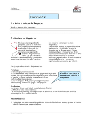 Plan Maestro
Capacitación Año 2

Formato N° 2
1.- Autor o autores del Proyecto
Señale el nombre del o los autores.

2.- Realizar un diagnostico
El diagnóstico responde a la
pregunta: ¿cuál es el problema?
Esta etapa es de averiguación y
recolección de información,
acerca de las situaciones
problemas que se pretende
superar. Preguntas tales
como: ¿en qué consiste el
problema?; ¿a quiénes afecta?; ¿cuáles son
las personas o grupos afectados?, y otras,

nos ayudarán a establecer un buen
diagnóstico.
En esta etapa además, se espera determinar
las fortalezas y debilidades frente a la
situación que se desea arreglar. Esto es
fundamental para optimizar el uso de los
recursos con que se cuenta. Para esto se debe
observar la realidad de su sector en
particular, pero además el de su liceo y de su
comunidad educativa y su entorno
(oportunidades y amenazas que ofrece).

Por ejemplo, elementos del diagnóstico son:
Fortalezas:
Se poseen apoyo de la dirección
Se Los apoderados están interesados en apoyar a sus hijos para
mejorar sus resultados Los profesores del área están interesados
en trabajar en forma conjunta. posee el apoyo de un
profesional del Centro Zonal.
Existe un proyecto PME, el cual puede proporcionar
antecedentes y material de apoyo a este proyecto.

Considere este apoyo al
momento de efectuar el
diagnóstico

Debilidades:
Los jóvenes tienen poco interés en participar en el sector
La biblioteca tiene escasos recursos
Los recursos en general y los computadores en particular, no son utilizados como recursos
metodológicos en el establecimiento
Recomendaciones
Seleccione una idea o situación problema, de su establecimiento, no muy grande, ni costosa
ni difícil y que usted pueda solucionar.

____________________________________________________________________________________________________________________
Formatos de proyectos

 