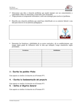 Plan Maestro
Capacitación Año 2

Selecciones una idea o situación problema que pueda manejar con sus conocimientos y
capacidades. Debe ser interesante y motivador, pero alcanzable.
Tenga presente el componente informático, como una estrategia para resolver el problema.
Describa una situación problema que usted haya identificado en su contexto laboral o una
idea para innovar en sus prácticas pedagógicas.

Determine las fortalezas y debilidades de su sector curricular y de su establecimiento, que
tengan algún grado de influencia sobre la idea que trabajará. Luego enumérelos según
prioridades.
Fortalezas

Debilidades

3.- Escriba los posibles títulos
Este aspecto es similar a lo descrito en el Formato Nº1.

4. – Escriba la fundamentación del proyecto
Este aspecto es similar a lo descrito en el Formato Nº1

5. – Defina el Objetivo General
Este aspecto es similar a lo descrito en el Formato Nº1

____________________________________________________________________________________________________________________
Formatos de proyectos

 