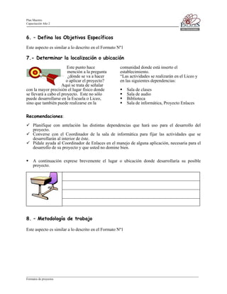 Plan Maestro
Capacitación Año 2

6. – Defina los Objetivos Específicos
Este aspecto es similar a lo descrito en el Formato Nº1

7.- Determinar la localización o ubicación
Este punto hace
mención a la pregunta
¿dónde se va a hacer
o aplicar el proyecto?
Aquí se trata de señalar
con la mayor precisión el lugar físico donde
se llevará a cabo el proyecto. Este no sólo
puede desarrollarse en la Escuela o Liceo,
sino que también puede realizarse en la

comunidad donde está inserto el
establecimiento.
“Las actividades se realizarán en el Liceo y
en las siguientes dependencias:
Sala de clases
Sala de audio
Biblioteca
Sala de informática, Proyecto Enlaces

Recomendaciones:
Planifique con antelación las distintas dependencias que hará uso para el desarrollo del
proyecto.
Converse con el Coordinador de la sala de informática para fijar las actividades que se
desarrollarán al interior de éste.
Pídale ayuda al Coordinador de Enlaces en el manejo de alguna aplicación, necesaria para el
desarrollo de su proyecto y que usted no domine bien.
A continuación exprese brevemente el lugar o ubicación donde desarrollaría su posible
proyecto.

8. – Metodología de trabajo
Este aspecto es similar a lo descrito en el Formato Nº1

____________________________________________________________________________________________________________________
Formatos de proyectos

 
