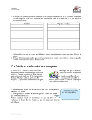 Plan Maestro
Capacitación Año 2

Coloque las actividades antes señaladas y los objetivos específicos en la columna respectiva.
A continuación, relacione, uniendo con una flecha, cada actividad con el o los objetivos
correspondientes.
Actividad

Objetivo específico

1. Si hay objetivos que no tienen actividad(es) genere las actividades requeridas para el logro de
estos.
2. Si hay diferentes actividades que se relacionan con un objetivo específico, y estas se pueden
definir como una sola realice dicha acción.

10.- Establecer la calendarización o cronograma
¿Cuándo se va a hacer? Esta es una de las
preguntas claves al momento de construir un
proyecto. En este momento se debe ordenar
secuencialmente cada una de las actividades
durante el tiempo total de ejecución del
proyecto. Aquí es muy importante consignar

el tiempo real que se dispone
para ejecutar las actividades.
Una forma de hacerlo es
construyendo una tabla o
planilla gráfica donde se señalen los tiempos
y las actividades a realizar.

Es recomendable seguir un orden lógico que vaya de la primera
actividad a la última
El cronograma da cuenta, de manera gráfica, todas las etapas
que contiene el proyecto.
Permite además saber los momentos en que se debe ir
evaluando el logro de los objetivos, que se relacionan con las
actividades.

Atención a este punto,
Es muy importante

____________________________________________________________________________________________________________________
Formatos de proyectos

 
