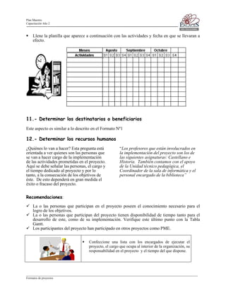 Plan Maestro
Capacitación Año 2

Llene la planilla que aparece a continuación con las actividades y fecha en que se llevaran a
efecto.

11.- Determinar los destinatarios o beneficiarios
Este aspecto es similar a lo descrito en el Formato Nº1

12.- Determinar los recursos humanos
¿Quiénes lo van a hacer? Esta pregunta está
orientada a ver quienes son las personas que
se van a hacer cargo de la implementación
de las actividades prometidas en el proyecto.
Aquí se debe señalar las personas, el cargo y
el tiempo dedicado al proyecto y por lo
tanto, a la consecución de los objetivos de
éste. De esto dependerá en gran medida el
éxito o fracaso del proyecto.

“Los profesores que están involucrados en
la implementación del proyecto son los de
las siguientes asignaturas: Castellano e
Historia. También contamos con el apoyo
de la Unidad técnico pedagógica, el
Coordinador de la sala de informática y el
personal encargado de la biblioteca”

Recomendaciones:
La o las personas que participan en el proyecto poseen el conocimiento necesario para el
logro de los objetivos.
La o las personas que participan del proyecto tienen disponibilidad de tiempo tanto para el
desarrollo de este, como de su implementación. Verifique este último punto con la Tabla
Gantt.
Los participantes del proyecto han participado en otros proyectos como PME.
Confeccione una lista con los encargados de ejecutar el
proyecto, el cargo que ocupa al interior de la organización, su
responsabilidad en el proyecto y el tiempo del que dispone.

____________________________________________________________________________________________________________________
Formatos de proyectos

 