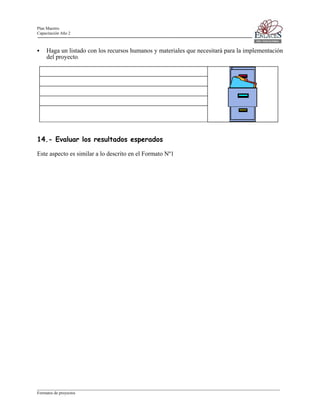 Plan Maestro
Capacitación Año 2

Haga un listado con los recursos humanos y materiales que necesitará para la implementación
del proyecto.

14.- Evaluar los resultados esperados
Este aspecto es similar a lo descrito en el Formato Nº1

____________________________________________________________________________________________________________________
Formatos de proyectos

 