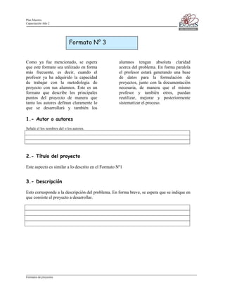 Plan Maestro
Capacitación Año 2

Formato N° 3
Como ya fue mencionado, se espera
que este formato sea utilizado en forma
más frecuente, es decir, cuando el
profesor ya ha adquirido la capacidad
de trabajar con la metodología de
proyecto con sus alumnos. Este es un
formato que describe los principales
puntos del proyecto de manera que
tanto los autores definan claramente lo
que se desarrollará y también los

alumnos tengan absoluta claridad
acerca del problema. En forma paralela
el profesor estará generando una base
de datos para la formulación de
proyectos, junto con la documentación
necesaria, de manera que el mismo
profesor y también otros, puedan
reutilizar, mejorar y posteriormente
sistematizar el proceso.

1.- Autor o autores
Señale el los nombres del o los autores.

2.- Título del proyecto
Este aspecto es similar a lo descrito en el Formato Nº1

3.- Descripción
Esto corresponde a la descripción del problema. En forma breve, se espera que se indique en
que consiste el proyecto a desarrollar.

____________________________________________________________________________________________________________________
Formatos de proyectos

 