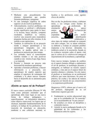Plan Maestro
Capacitación Año 2

Mediante este procedimiento los
alumnos demuestran que pueden
formular problemas y preguntas.
Es una estrategia cognitiva de orden
superior a la de resolver problemas.
Adicionalmente, resolver problemas sin
un contexto es artificial y difícilmente
resulta significativo para quién lo hace.
A la inversa, hacer cálculos, comparar
resultados, modificar su entorno,
resolver una ecuación para responderse
preguntas hechas por ellos mismos, le da
sentido a esas operaciones.
También, la realización de un proyecto
tiende a integrar aprendizajes y los
aprendizajes integrados son más
potentes, se pueden aplicar más y
perduran en memoria por más tiempo.
Las actitudes hacia el conocimiento
también tienden a ser más positivas
cuando es uno mismo el que elige, busca
y se responde.
Permite y fomenta un proceso más
horizontal de enseñanza aprendizaje.
Aprender a formular problemas, a buscar
información y a procesarla, son
aprendizajes de amplio espectro que
amplían el repertorio de estrategias del
estudiante y le abren nuevas ventanas
hacia el desarrollo de su autonomía para
aprender.

¿Existe un nuevo rol de Profesor?
El nuevo marco curricular (Decreto Nº 40)
tiene como principio orientador que el
aprendizaje debe tener lugar en una nueva
forma
de
trabajo
pedagógico,
y
específicamente en informática educativa,
como objetivo transversal, los logros que se
alcancen, dependen fundamentalmente de la
actitud y el trabajo de los profesores. En la
inserción de tecnología en educación,
tendiente a una cobertura nacional, se

focaliza a los profesores como agentes
claves de cambio.
Hoy en día, los profesores miran, o debieran
mirar, a sus colegas como fuentes de
aprendizaje
profesional,
de
orientación
y
apoyo
mutuo.
La función del
profesor
se
ha
expandido
para
incluir
asesorías,
planificación
colaborativa y
otros tipos de trabajo realizado en conjunto
con otros colegas. Así, se aúnan esfuerzos,
se elaboran y evalúan en conjunto posibles
respuestas a las diversas demandas. La
tendencia actual es la asociación, basada en
la evidencia creciente sobre el aporte vital
que la cultura de la colaboración entrega al
mejoramiento de la enseñanza y aprendizaje.
Estos nuevos tiempos, tiempos de cambios
en el espacio humano obligan a replantearse
el rol de profesor, la tecnología presente y
emergente, es habitual en nuestro espacio
cotidiano, y más aún en el espacio futuro de
nuestros alumnos y alumnas. En este marco
el profesor se transforma en un profesional
reflexivo que toma decisiones, las pone en
práctica, las evalúa y las adecua de manera
progresiva en función de sus conocimientos
y su experiencia profesional.
Hargreaves (1997), esboza que el nuevo rol
del profesor, impregnado de su rol
tradicional, requiere que este:
Fundamente su acción educacional más
que en la certidumbre de “lo conocido”
en la incertidumbre de “lo por conocer”.
Se actualice y/o inicie en disciplinas y
contenidos nuevos.
Asimile la nueva pedagogía basada en la
globalidad de los contenidos y las
diferencias entre los sujetos.

_________________________________________________________________________________________________________________
Diseño y desarrollo de proyectos

 
