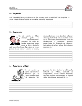 Plan Maestro
Capacitación Año 2

4.- Objetivos
Este corresponde a la descripción de lo que se desea lograr al desarrollar este proyecto. En
forma clara se debe definir que se espera que logren los estudiantes.

5.- Sugerencias
En esta sección se deben
entregar
pistas
y
recomendaciones
generales, las cuales se
pueden especificar tanto
como se desee, siendo la
real intención el que el profesor en pocos
puntos pueda indicar acciones a seguir,

recomendaciones, pistas de cómo enfrentar
el trabajo, tanto de él con sus alumnos como
de los estudiantes propiamente tal, líneas de
investigación
a
desarrollar,
posibles
proyecciones del desarrollo del proyecto,
indicaciones de cómo utilizar determinados
recursos, etc.

6.- Recursos a utilizar
En esta sección se
deben especificar los
recursos que se
deben disponer para
el desarrollo del

proyecto. Se debe indicar la bibliografía,
material
de
trabajo,
cantidad
de
computadores, indicar software requerido,
indicar si requiere uso de Internet, si requiere
visitar determinadas páginas Web, etc.

____________________________________________________________________________________________________________________
Formatos de proyectos

 