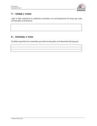 Plan Maestro
Capacitación Año 2

7.- Unidad a tratar
Aquí se debe especificar la unidad de curriculum a la cual pertenecen los temas que están
involucrados en el proyecto.

8.- Contenidos a tratar
Se deben especificar los contenidos que están involucrados en el desarrollo del proyecto.

____________________________________________________________________________________________________________________
Formatos de proyectos

 