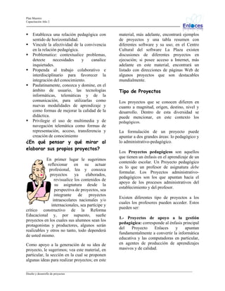 Plan Maestro
Capacitación Año 2

Establezca una relación pedagógica con
sentido de horizontalidad.
Vincule la afectividad de la convivencia
en la relación pedagógica.
Problematice: contextualice problemas,
detecte
necesidades
y
canalice
inquietudes.
Propenda al trabajo colaborativo e
interdisciplinario para favorecer la
integración del conocimiento.
Paulatinamente, conozca y domine, en el
ámbito de usuario, las tecnologías
informáticas, telemáticas y de la
comunicación, para utilizarlas como
nuevas modalidades de aprendizaje y
como formas de mejorar la calidad de la
didáctica.
Privilegie el uso de multimedia y de
navegación telemática como formas de
representación, acceso, transferencia y
creación de conocimiento

¿En qué pensar y qué mirar al
elaborar sus propios proyectos?
En primer lugar le sugerimos
reflexionar en su actuar
profesional, lea y conozca
proyectos
ya
elaborados,
revisualice los contenidos de
su asignatura desde la
perspectiva de proyectos, sea
integrante
de
proyectos
intraescolares nacionales y/o
internacionales, sea partícipe y
crítico constructivo de la Reforma
Educacional y, por supuesto, sueñe
proyectos en los cuales sus alumnos sean los
protagonistas y productores, algunos serán
realizables y otros no tanto, todo dependerá
de usted mismo.
Como apoyo a la generación de su idea de
proyecto, le sugerimos; vea este material, en
particular, la sección en la cual se proponen
algunas ideas para realizar proyectos; en este

material, más adelante, encontrará ejemplos
de proyectos y una tabla resumen con
diferentes software y su uso; en el Centro
Cultural del software La Plaza existen
discusiones de diferentes proyectos en
ejecución; si posee acceso a Internet, más
adelante en este material, encontrará un
listado con direcciones de páginas Web de
algunos proyectos que son destacables
mundialmente.

Tipo de Proyectos
Los proyectos que
cuanto a magnitud,
desarrollo. Dentro
puede mencionar,

se conocen difieren en
origen, destino, nivel y
de esta diversidad se
en este contexto los

pedagógicos.

La formulación de un proyecto puede
apuntar a dos grandes áreas: lo pedagógico y
lo administrativo-pedagógico.
Los Proyectos pedagógicos son aquellos
que tienen un énfasis en el aprendizaje de un
contenido escolar. Un Proyecto pedagógico
es lo que un profesor de asignatura debe
formular. Los Proyectos administrativopedagógicos son los que apuntan hacia el
apoyo de los procesos administrativos del
establecimiento y del profesor.
Existen diferentes tipo de proyectos a los
cuales los profesores pueden acceder. Estos
pueden ser:
1.- Proyectos de apoyo a la gestión
pedagógica: corresponde al énfasis principal
del
Proyecto
Enlaces
y
apuntan
fundamentalmente a convertir la informática
educativa y las computadoras en particular,
en agentes de producción de aprendizajes
masivos y de calidad.

_________________________________________________________________________________________________________________
Diseño y desarrollo de proyectos

 