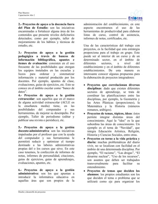 Plan Maestro
Capacitación Año 2

2.- Proyectos de apoyo a la docencia fuera
del Plan de Estudio: son las iniciativas
encaminadas a fortalecer alguna área de los
contenidos que presente niveles deficitarios
detectados; como por ejemplo, taller de
mejoramiento de los hábitos y técnicas de
estudio, etc.
3.- Proyectos de apoyo a la gestión
pedagógica a través de bancos de
información bibliográfica, apuntes e
ítemes de evaluación: consisten en el uso
frecuente de las posibilidades que otorgan
los equipos instalados en las escuelas y
liceos para ordenar y sistematizar
información y material producido por los
docentes. Por ejemplo, apuntes de clase,
evaluaciones, guías de ejercicios, etc. Esto se
conoce en el ámbito escolar como “banco de
datos”.
4.- Proyectos de apoyo a la gestión
extraescolar: son aquellos que en el marco
de alguna actividad extraescolar (ACLE en
la enseñanza media) tiene, en las
posibilidades del computador y sus
herramientas, de mejorar su desempeño. Por
ejemplo, Taller de periodismo (editar y
publicar una revista o periódico), etc.
5.- Proyectos de apoyo a la gestión
docente-administrativa: son las iniciativas
impulsadas por el profesor que con la ayuda
del computador y sus herramientas le
permitirá reducir y optimizar el tiempo
destinado a las labores administrativas
propias del o los cursos que sirve. En este
caso tenemos, la confección de informes de
notas, informes de personalidad, citaciones,
guías de ejercicios, guías de aprendizajes,
evaluaciones, apuntes, etc.
6.- Proyectos de apoyo a la gestión
administrativa: son los que apuntan a
introducir la informática educativa en
aquellas áras que son propios de la

administración del establecimiento, en este
aspecto encontramos el uso de las
herramientas de productividad para elaborar
listas de curso, control de asistencia,
informes de notas, certificados, etc.
Una de las características del trabajo con
proyectos, es la facilidad que esta estrategia
proporciona para el trabajo en grupo. Este
puede ser al interior de un curso y de un
determinado sector, en el ámbito de
diferentes
sectores,
a
nivel
del
establecimiento y en el ámbito de diferentes
establecimientos. De esta manera es
interesante conocer algunas propuestas para
la elaboración de proyectos integradores:
• Proyectos que correlacionan diversas
disciplinas: dado que existen diferentes
sectores de aprendizaje, se trata de
coordinar las planificaciones entre las
disciplinas, por ejemplo, la Geometría y
las Artes Plásticas (proporciones), la
Matemática y la Historia (números
romanos, arábigos).
• Proyectos de temas, tópicos, ideas: éstos
permite integrar distintas áreas del
conocimiento. Aquí la “idea” es la que
subordina las áreas de conocimiento. Un
ejemplo es el tema de “Navidad”, que
integra Educación Artística, Religión,
Historia y Ciencias Sociales, entre otras.
• Proyectos en torno a la vida práctica y
diaria: muchas problemáticas del diario
vivir, no se localizan con facilidad en el
ámbito de una determinada disciplina. Por
ejemplo, “El racismo”, “Las drogas”, “El
desarme nuclear”, “Uso de los recursos”,
son asuntos que deben ser trabajados
transversalmente para facilitar su
entendimiento.
• Proyectos de temas que deciden los
alumnos: los propios estudiantes son los
que deciden el tema o problema que se
utilizará como eje para organizar los

_________________________________________________________________________________________________________________
Diseño y desarrollo de proyectos

 