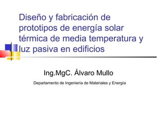 Diseño y fabricación de
prototipos de energía solar
térmica de media temperatura y
luz pasiva en edificios
Ing.MgC. Álvaro Mullo
Departamento de Ingeniería de Materiales y Energía
 