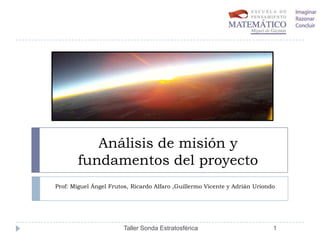 Análisis de misión y
fundamentos del proyecto
Prof: Miguel Ángel Frutos, Ricardo Alfaro ,Guillermo Vicente y Adrián Uriondo

Taller Sonda Estratosférica

1

 