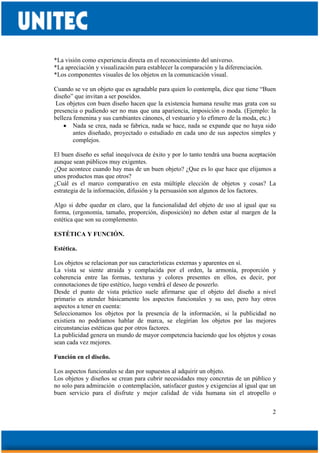 2
*La visión como experiencia directa en el reconocimiento del universo.
*La apreciación y visualización para establecer la comparación y la diferenciación.
*Los componentes visuales de los objetos en la comunicación visual.
Cuando se ve un objeto que es agradable para quien lo contempla, dice que tiene “Buen
diseño” que invitan a ser poseídos.
Los objetos con buen diseño hacen que la existencia humana resulte mas grata con su
presencia o pudiendo ser no mas que una apariencia, imposición o moda. (Ejemplo: la
belleza femenina y sus cambiantes cánones, el vestuario y lo efímero de la moda, etc.)
• Nada se crea, nada se fabrica, nada se hace, nada se expande que no haya sido
antes diseñado, proyectado o estudiado en cada uno de sus aspectos simples y
complejos.
El buen diseño es señal inequívoca de éxito y por lo tanto tendrá una buena aceptación
aunque sean públicos muy exigentes.
¿Que acontece cuando hay mas de un buen objeto? ¿Que es lo que hace que elijamos a
unos productos mas que otros?
¿Cuál es el marco comparativo en esta múltiple elección de objetos y cosas? La
estrategia de la información, difusión y la persuasión son algunos de los factores.
Algo si debe quedar en claro, que la funcionalidad del objeto de uso al igual que su
forma, (ergonomía, tamaño, proporción, disposición) no deben estar al margen de la
estética que son su complemento.
ESTÉTICA Y FUNCIÓN.
Estética.
Los objetos se relacionan por sus características externas y aparentes en sí.
La vista se siente atraída y complacida por el orden, la armonía, proporción y
coherencia entre las formas, texturas y colores presentes en ellos, es decir, por
connotaciones de tipo estético, luego vendrá el deseo de poseerlo.
Desde el punto de vista práctico suele afirmarse que el objeto del diseño a nivel
primario es atender básicamente los aspectos funcionales y su uso, pero hay otros
aspectos a tener en cuenta:
Seleccionamos los objetos por la presencia de la información, si la publicidad no
existiera no podríamos hablar de marca, se elegirían los objetos por las mejores
circunstancias estéticas que por otros factores.
La publicidad genera un mundo de mayor competencia haciendo que los objetos y cosas
sean cada vez mejores.
Función en el diseño.
Los aspectos funcionales se dan por supuestos al adquirir un objeto.
Los objetos y diseños se crean para cubrir necesidades muy concretas de un público y
no solo para admiración o contemplación, satisfacer gustos y exigencias al igual que un
buen servicio para el disfrute y mejor calidad de vida humana sin el atropello o
 