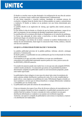 4
El diseño se concibe como un plan destinado a la configuración de una obra de carácter
formal, un sistema visual o audiovisual, bidimensional o tridimensional.
Es una forma expresión y creación continua, inacabada, en constante proceso de
evolución y ninguna forma de diseño tiene la última palabra en cuanto a características
y tendencia. El diseño se traduce en un producto con una forma determinada pero
inacabada.
La palabra diseño es un anglicismo de: desing, que significa plan mental, proyecto,
programa.
Lo que define la idea de diseño es el hecho de que las formas resultantes, surgen de un
plan, un programa, de una estrategia de abordaje cumpliendo objetivos precisos.
La justificación de la existencia del diseño se fundamenta en la solución de problemas.
La forma mas adecuada de cómo entrar a resolverlos, es decir, desarrollar un plan
mental para llegar a la solución mas acertada.
Es una estrategia y una táctica de la mente. (conectar el cerebro) fundamentada en el
manejo de una herramientas, hasta lograr la concreción final. Forma, estética y función
son una sola expresión.
LO QUE LA PUBLICIDAD PUEDE HACER Y NO HACER.
La palabra publicidad proviene de la palabra publicar, informar, advertir, estrategia
persuasiva. Comunicación.
El diseño gráfico y la publicidad son una combinación que ha revolucionado las formas
de la comunicación.
Curiosamente en lo que casi todos coincidimos es en que nos consideramos
conocedores de la publicidad expresando nuestros puntos de vista y juicios acerca de
los BUENOS y MALOS anuncios.
Un creador de anuncios puede estar medio loco si cree que una sola campaña GENIAL
venderá muchos productos. Un anunciante que piense en la genialidad de producir
directamente campañas de publicidad cuando no está técnicamente preparado, puede
estar medio equivocado.
La publicidad no hace milagros ni cura casos de cáncer tales como los productos de
mala o pésima calidad, distribución o políticas de venta. Por si sola, la publicidad no
puede salvar, a una empresa con problemas de venta. Difícilmente llegará a triunfar un
nuevo producto o servicio que no ofrezca beneficios o ventajas diferenciales verdaderas
y entendibles por sus clientes meta.
1. La publicidad como parte del esfuerzo de mercadotecnia.
Como un elemento clave para el uso eficaz de diversos esfuerzos de mercadotecnia, los
cuales en conjunto formarán un frente competitivo, la publicidad y promoción son el
eslabón final de la cadena. Un nuevo concepto de venta o producto con una gran
distribución difícilmente se venderán si no cuentan con la difusión requerida.
Asimismo, una agresiva campaña de publicidad no será exitosa si el producto, el precio
o la distribución son inadecuados.
 