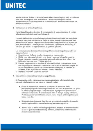 5
Muchas personas tienden a confundir la mercadotecnia con la publicidad, lo cual es un
serio error. Por su parte, otras acostumbran a pensar en que la publicidad es
independiente de los otros esfuerzos de la mercadotecnia. El asunto es balancear los
diferentes elementos.
2. Definiciones de terminología básica.
Hablar de publicidad es sinónimo de comunicación de ideas, argumento de venta o
aclamaciones en lo individual o en lo integral.
La publicidad también incluye la imagen o impresión que proyectan los vendedores,
secretarias y personal, su apariencia, forma de hablar, tarjetas de presentación y su
personalidad en general. La publicidad influye en el comportamiento de la gente, es
decir, marca rumbos, También provoca frustraciones y promueven productos y o
servicios que dañan a la especie humana. (Cigarrillos y licores.)
Las comunicaciones de mercadotecnia integral funcionan principalmente sobre las
siguientes bases:
a. Garantizar que el cliente perciba o tenga acceso a un mensaje.
b. Hablar en el idioma del cliente y en la forma y tono que le impulse o motive.
c. Buscar elementos o medios para enviar la comunicación que sean afines a los
hábitos del mercado meta. (Público objetivo)
d. Plantear las propuestas en términos de información clave, expresadas en forma
sencilla para que el consumidor conozca las características o atributos propios del
satisfactor (producto o servicios) y transformando el lenguaje en términos de
BENEFICIOS o expectativas a obtener a cambio del mismo.
e. Medir los resultados y volver a empezar.
3. Otros criterios para establecer objetivos de publicidad.
Se fundamentan en los efectos que una marca puede ejercer sobre una industria,
categoría o inclusive sobre una marca en especial, a saber:
• Grado de necesidad de compra de la categoría de productos. Es la
percepción que pueda tener una persona sobre una línea de productos y el grado
de interés que pueda llegar a tener hacia ella. Ejemplo: Una persona desea
satisfacer su necesidad de comunicación entre su trabajo, hogar y automóvil.
Podrá seleccionar entre telefonía celular, radio, beeper, teléfono público con
tarjeta o sin ella.
• Reconocimiento de marca. Significa que un porcentaje específico de usuarios
actuales y potenciales conozca la marca y la reconozca y asocie.
• Actitud hacia la marca: valor integral percibido. Después de determinar cómo
se nos ve (personalidad de marca y empresa), es necesario establecer cómo
deseamos que se nos vea.
 