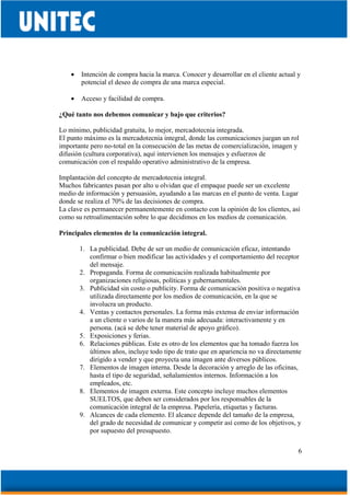 6
• Intención de compra hacia la marca. Conocer y desarrollar en el cliente actual y
potencial el deseo de compra de una marca especial.
• Acceso y facilidad de compra.
¿Qué tanto nos debemos comunicar y bajo que criterios?
Lo mínimo, publicidad gratuita, lo mejor, mercadotecnia integrada.
El punto máximo es la mercadotecnia integral, donde las comunicaciones juegan un rol
importante pero no-total en la consecución de las metas de comercialización, imagen y
difusión (cultura corporativa), aquí intervienen los mensajes y esfuerzos de
comunicación con el respaldo operativo administrativo de la empresa.
Implantación del concepto de mercadotecnia integral.
Muchos fabricantes pasan por alto u olvidan que el empaque puede ser un excelente
medio de información y persuasión, ayudando a las marcas en el punto de venta. Lugar
donde se realiza el 70% de las decisiones de compra.
La clave es permanecer permanentemente en contacto con la opinión de los clientes, así
como su retroalimentación sobre lo que decidimos en los medios de comunicación.
Principales elementos de la comunicación integral.
1. La publicidad. Debe de ser un medio de comunicación eficaz, intentando
confirmar o bien modificar las actividades y el comportamiento del receptor
del mensaje.
2. Propaganda. Forma de comunicación realizada habitualmente por
organizaciones religiosas, políticas y gubernamentales.
3. Publicidad sin costo o publicity. Forma de comunicación positiva o negativa
utilizada directamente por los medios de comunicación, en la que se
involucra un producto.
4. Ventas y contactos personales. La forma más extensa de enviar información
a un cliente o varios de la manera más adecuada: interactivamente y en
persona. (acá se debe tener material de apoyo gráfico).
5. Exposiciones y ferias.
6. Relaciones públicas. Este es otro de los elementos que ha tomado fuerza los
últimos años, incluye todo tipo de trato que en apariencia no va directamente
dirigido a vender y que proyecta una imagen ante diversos públicos.
7. Elementos de imagen interna. Desde la decoración y arreglo de las oficinas,
hasta el tipo de seguridad, señalamientos internos. Información a los
empleados, etc.
8. Elementos de imagen externa. Este concepto incluye muchos elementos
SUELTOS, que deben ser considerados por los responsables de la
comunicación integral de la empresa. Papelería, etiquetas y facturas.
9. Alcances de cada elemento. El alcance depende del tamaño de la empresa,
del grado de necesidad de comunicar y competir así como de los objetivos, y
por supuesto del presupuesto.
 