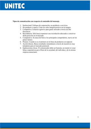 7
Tipos de comunicación con respecto al contenido del mensaje.
1. Institucional. Enfoque de corporación, no-producto o servicios.
2. De producto o marca. Crear un valor integral positivo en la imagen.
3. Competitiva. Esfuerzo agresivo para ganar mercado a través de alta
frecuencia.
4. Recordatoria. Sólo busca mantener una recordación adecuada o conservar
dicha posición en el mercado.
5. Comparativa. Se ataca de lleno a los principales competidores, nueva en los
países latinos.
6. Pionera. Cuando se es el primero en la línea de productos en especial.
7. Acción directa. Busca resultados instantáneos a través de incentivos muy
tentadores para el mercado potencial.
8. Implicaciones éticas. El comunicador debe ser honesto, no mentir ni crear
falsas expectativas por el bien de la sociedad, del individuo y de la misma
empresa anunciante.
 
