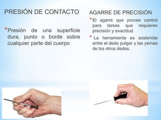 PRESIÓN DE CONTACTO
*Presión de una superficie
dura, punto o borde sobre
cualquier parte del cuerpo
AGARRE DE PRECISIÓN
*El agarre que provee control
para tareas que requieren
precisión y exactitud.
* La herramienta es sostenida
entre el dedo pulgar y las yemas
de los otros dedos.
 