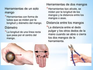 Herramientas de un solo
mango
*Herramientas con forma de
tubos que se miden por la
longitud y diámetro del mango.
Diámetro
*La longitud de una línea recta
que pasa por el centro del
mango.
Herramientas de dos mangos
*Herramientas tipo alicate, se
miden por la longitud de los
mangos y la distancia entre los
mangos o asas.
Distancia entre los mangos
*La distancia entre el dedo
pulgar y los otros dedos de la
mano cuando se abre o cierra
los dos mangos de la
herramienta.
 