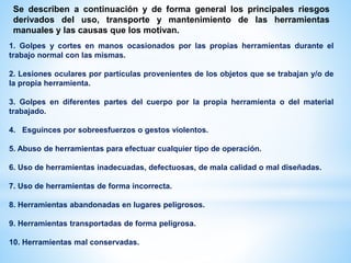 Se describen a continuación y de forma general los principales riesgos
derivados del uso, transporte y mantenimiento de las herramientas
manuales y las causas que los motivan.
1. Golpes y cortes en manos ocasionados por las propias herramientas durante el
trabajo normal con las mismas.
2. Lesiones oculares por partículas provenientes de los objetos que se trabajan y/o de
la propia herramienta.
3. Golpes en diferentes partes del cuerpo por la propia herramienta o del material
trabajado.
4. Esguinces por sobreesfuerzos o gestos violentos.
5. Abuso de herramientas para efectuar cualquier tipo de operación.
6. Uso de herramientas inadecuadas, defectuosas, de mala calidad o mal diseñadas.
7. Uso de herramientas de forma incorrecta.
8. Herramientas abandonadas en lugares peligrosos.
9. Herramientas transportadas de forma peligrosa.
10. Herramientas mal conservadas.
 