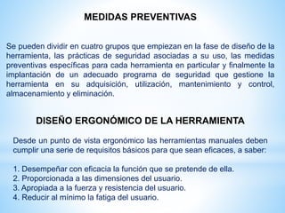 MEDIDAS PREVENTIVAS
Se pueden dividir en cuatro grupos que empiezan en la fase de diseño de la
herramienta, las prácticas de seguridad asociadas a su uso, las medidas
preventivas específicas para cada herramienta en particular y finalmente la
implantación de un adecuado programa de seguridad que gestione la
herramienta en su adquisición, utilización, mantenimiento y control,
almacenamiento y eliminación.
DISEÑO ERGONÓMICO DE LA HERRAMIENTA
Desde un punto de vista ergonómico las herramientas manuales deben
cumplir una serie de requisitos básicos para que sean eficaces, a saber:
1. Desempeñar con eficacia la función que se pretende de ella.
2. Proporcionada a las dimensiones del usuario.
3. Apropiada a la fuerza y resistencia del usuario.
4. Reducir al mínimo la fatiga del usuario.
 
