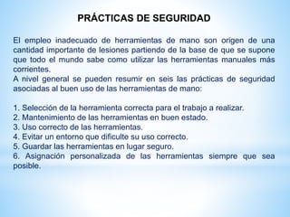 PRÁCTICAS DE SEGURIDAD
El empleo inadecuado de herramientas de mano son origen de una
cantidad importante de lesiones partiendo de la base de que se supone
que todo el mundo sabe como utilizar las herramientas manuales más
corrientes.
A nivel general se pueden resumir en seis las prácticas de seguridad
asociadas al buen uso de las herramientas de mano:
1. Selección de la herramienta correcta para el trabajo a realizar.
2. Mantenimiento de las herramientas en buen estado.
3. Uso correcto de las herramientas.
4. Evitar un entorno que dificulte su uso correcto.
5. Guardar las herramientas en lugar seguro.
6. Asignación personalizada de las herramientas siempre que sea
posible.
 