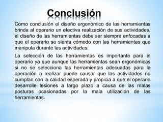 Conclusión
Como conclusión el diseño ergonómico de las herramientas
brinda al operario un efectiva realización de sus actividades,
el diseño de las herramientas debe ser siempre enfocadas a
que el operario se sienta cómodo con las herramientas que
manipula durante las actividades.
La selección de las herramientas es importante para el
operario ya que aunque las herramientas sean ergonómicas
si no se selecciona las herramientas adecuadas para la
operación a realizar puede causar que las actividades no
cumplan con la calidad esperada y propicia a que el operario
desarrolle lesiones a largo plazo a causa de las malas
posturas ocasionadas por la mala utilización de las
herramientas.
 