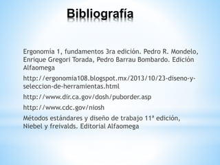 Bibliografía
Ergonomía 1, fundamentos 3ra edición. Pedro R. Mondelo,
Enrique Gregori Torada, Pedro Barrau Bombardo. Edición
Alfaomega
http://ergonomia108.blogspot.mx/2013/10/23-diseno-y-
seleccion-de-herramientas.html
http://www.dir.ca.gov/dosh/puborder.asp
http://www.cdc.gov/niosh
Métodos estándares y diseño de trabajo 11ª edición,
Niebel y freivalds. Editorial Alfaomega
 