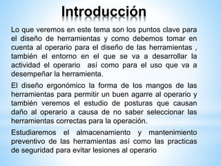 Introducción
Lo que veremos en este tema son los puntos clave para
el diseño de herramientas y como debemos tomar en
cuenta al operario para el diseño de las herramientas ,
también el entorno en el que se va a desarrollar la
actividad el operario así como para el uso que va a
desempeñar la herramienta.
El diseño ergonómico la forma de los mangos de las
herramientas para permitir un buen agarre al operario y
también veremos el estudio de posturas que causan
daño al operario a causa de no saber seleccionar las
herramientas correctas para la operación.
Estudiaremos el almacenamiento y mantenimiento
preventivo de las herramientas así como las practicas
de seguridad para evitar lesiones al operario
 