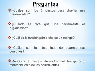 Preguntas
¿Cuáles son los 3 puntos para diseñar una
herramientas?
¿Cuándo se dice que una herramienta es
ergonómica?
¿Cuál es la función primordial de un mango?
¿Cuáles son los dos tipos de agarres mas
comunes?
Menciona 3 riesgos derivados del transporte o
mantenimiento de las herramientas
 