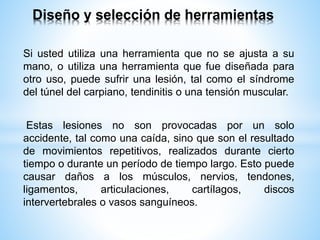 Si usted utiliza una herramienta que no se ajusta a su
mano, o utiliza una herramienta que fue diseñada para
otro uso, puede sufrir una lesión, tal como el síndrome
del túnel del carpiano, tendinitis o una tensión muscular.
Estas lesiones no son provocadas por un solo
accidente, tal como una caída, sino que son el resultado
de movimientos repetitivos, realizados durante cierto
tiempo o durante un período de tiempo largo. Esto puede
causar daños a los músculos, nervios, tendones,
ligamentos, articulaciones, cartílagos, discos
intervertebrales o vasos sanguíneos.
Diseño y selección de herramientas
 