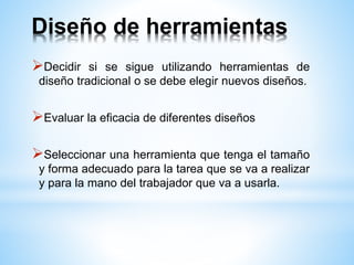 Diseño de herramientas
Decidir si se sigue utilizando herramientas de
diseño tradicional o se debe elegir nuevos diseños.
Evaluar la eficacia de diferentes diseños
Seleccionar una herramienta que tenga el tamaño
y forma adecuado para la tarea que se va a realizar
y para la mano del trabajador que va a usarla.
 