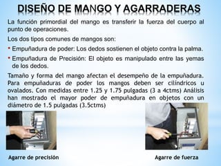 DISEÑO DE MANGO Y AGARRADERAS
La función primordial del mango es transferir la fuerza del cuerpo al
punto de operaciones.
Los dos tipos comunes de mangos son:
• Empuñadura de poder: Los dedos sostienen el objeto contra la palma.
• Empuñadura de Precisión: El objeto es manipulado entre las yemas
de los dedos.
Tamaño y forma del mango afectan el desempeño de la empuñadura.
Para empuñaduras de poder los mangos deben ser cilíndricos u
ovalados. Con medidas entre 1.25 y 1.75 pulgadas (3 a 4ctms) Análisis
han mostrado el mayor poder de empuñadura en objetos con un
diámetro de 1.5 pulgadas (3.5ctms)
Agarre de precisión Agarre de fuerza
 