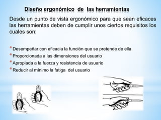 Diseño ergonómico de las herramientas
Desde un punto de vista ergonómico para que sean eficaces
las herramientas deben de cumplir unos ciertos requisitos los
cuales son:
*Desempeñar con eficacia la función que se pretende de ella
*Proporcionada a las dimensiones del usuario
*Apropiada a la fuerza y resistencia de usuario
*Reducir al mínimo la fatiga del usuario
 