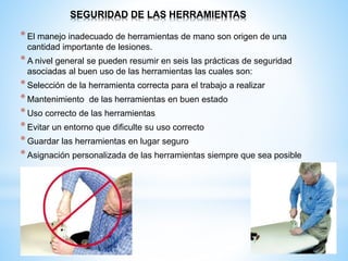 SEGURIDAD DE LAS HERRAMIENTAS
*El manejo inadecuado de herramientas de mano son origen de una
cantidad importante de lesiones.
*A nivel general se pueden resumir en seis las prácticas de seguridad
asociadas al buen uso de las herramientas las cuales son:
*Selección de la herramienta correcta para el trabajo a realizar
*Mantenimiento de las herramientas en buen estado
*Uso correcto de las herramientas
*Evitar un entorno que dificulte su uso correcto
*Guardar las herramientas en lugar seguro
*Asignación personalizada de las herramientas siempre que sea posible
 