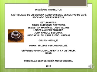 1

DISEÑO DE PROYECTOS
FACTIBILIDAD DE UN SISTEMA AGROFORESTAL DE CULTIVO DE CAFÉ
ASOCIADO CON EUCALIPTUS.
ESTUDIANTES:
ARLEX GUIOVANNI RESTREPO.
SEBASTIÁN MARTÍNEZ. CÓD.: 6322035
LEIDER ANCIZAR TABAREZ.
JOHN HAROLD ESCOBAR.
JOSÉ NEHIL ZULUAGA T. CÓD.: 6513098
GRUPO 102058_12
TUTOR: WILLIAN MENDOZA GALVIS.
UNIVERSIDAD NACIONAL ABIERTA Y A DISTANCIA
UNAD

PROGRAMA DE INGENIERÍA AGROFORESTAL
2013

 