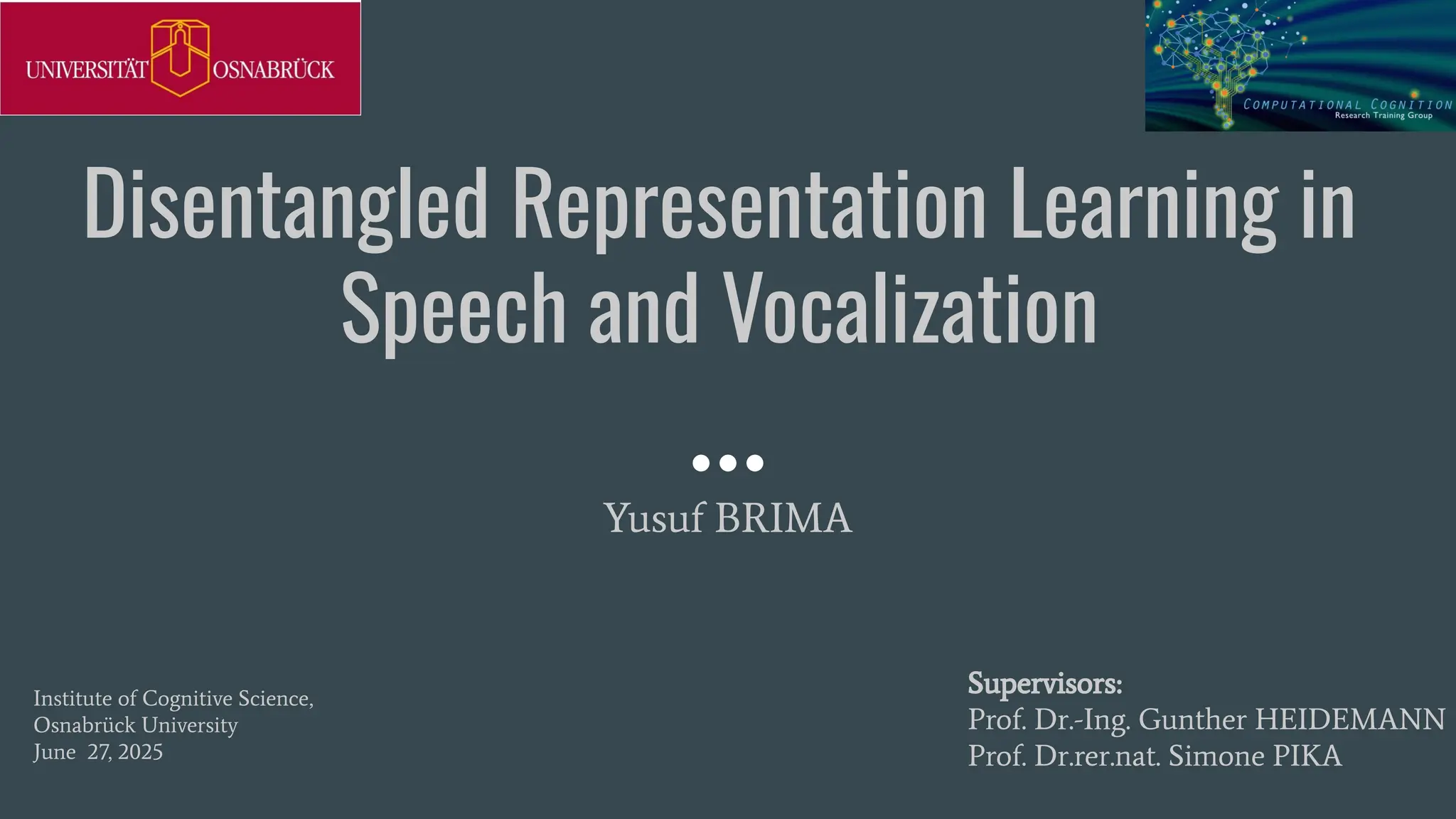 Disentangled Representation Learning in
Speech and Vocalization
Yusuf BRIMA
Supervisors:
Prof. Dr.-Ing. Gunther HEIDEMANN
Prof. Dr.rer.nat. Simone PIKA
Institute of Cognitive Science,
Osnabrück University
June 27, 2025
 