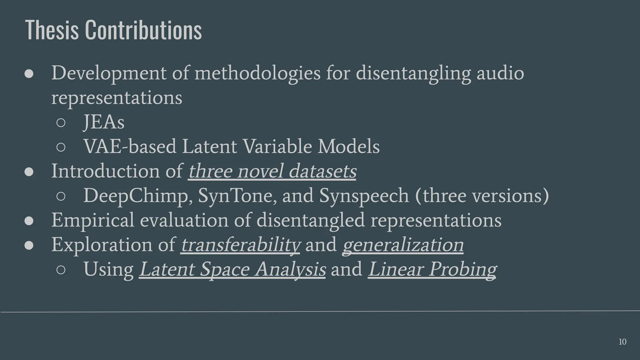 Thesis Contributions
10
● Development of methodologies for disentangling audio
representations
○ JEAs
○ VAE-based Latent Variable Models
● Introduction of three novel datasets
○ DeepChimp, SynTone, and Synspeech (three versions)
● Empirical evaluation of disentangled representations
● Exploration of transferability and generalization
○ Using Latent Space Analysis and Linear Probing
 