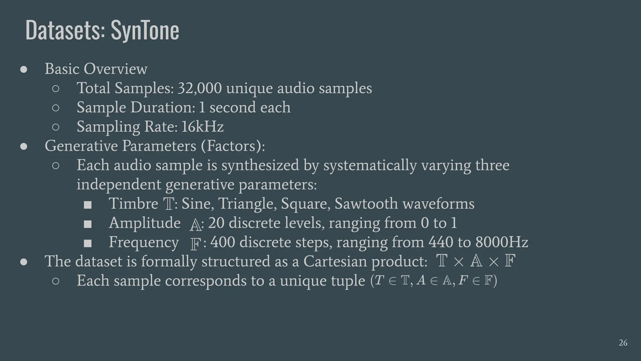 Datasets: SynTone
26
● Basic Overview
○ Total Samples: 32,000 unique audio samples
○ Sample Duration: 1 second each
○ Sampling Rate: 16kHz
● Generative Parameters (Factors):
○ Each audio sample is synthesized by systematically varying three
independent generative parameters:
■ Timbre : Sine, Triangle, Square, Sawtooth waveforms
■ Amplitude : 20 discrete levels, ranging from 0 to 1
■ Frequency : 400 discrete steps, ranging from 440 to 8000Hz
● The dataset is formally structured as a Cartesian product:
○ Each sample corresponds to a unique tuple
 