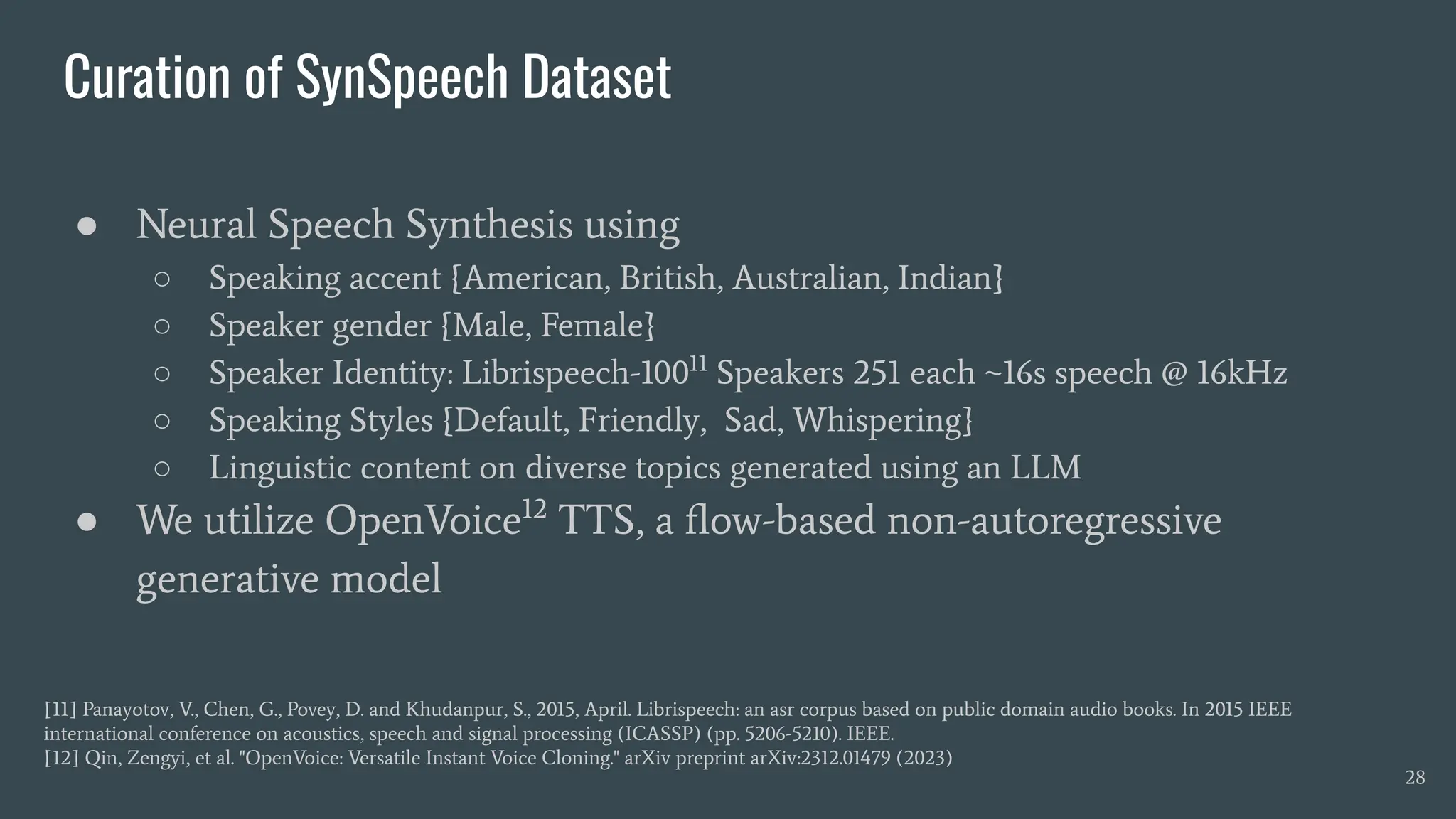 Curation of SynSpeech Dataset
● Neural Speech Synthesis using
○ Speaking accent {American, British, Australian, Indian}
○ Speaker gender {Male, Female}
○ Speaker Identity: Librispeech-10011
Speakers 251 each ~16s speech @ 16kHz
○ Speaking Styles {Default, Friendly, Sad, Whispering}
○ Linguistic content on diverse topics generated using an LLM
● We utilize OpenVoice12
TTS, a ﬂow-based non-autoregressive
generative model
28
[11] Panayotov, V., Chen, G., Povey, D. and Khudanpur, S., 2015, April. Librispeech: an asr corpus based on public domain audio books. In 2015 IEEE
international conference on acoustics, speech and signal processing (ICASSP) (pp. 5206-5210). IEEE.
[12] Qin, Zengyi, et al. "OpenVoice: Versatile Instant Voice Cloning." arXiv preprint arXiv:2312.01479 (2023)
 