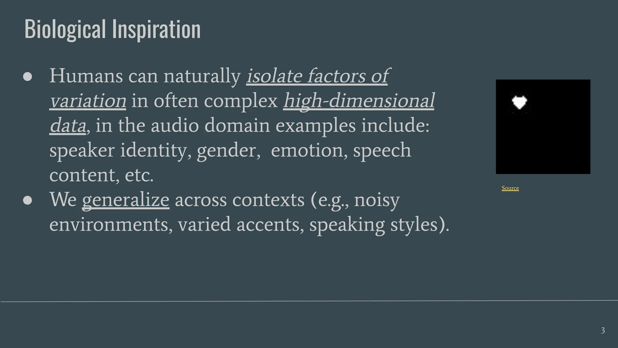 Biological Inspiration
3
● Humans can naturally isolate factors of
variation in often complex high-dimensional
data, in the audio domain examples include:
speaker identity, gender, emotion, speech
content, etc.
● We generalize across contexts (e.g., noisy
environments, varied accents, speaking styles).
Source
 
